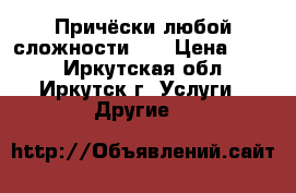 Причёски любой сложности!!! › Цена ­ 800 - Иркутская обл., Иркутск г. Услуги » Другие   